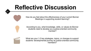 Reflective Discussion
How do you feel about the effectiveness of your current Bonner
Meetings in supporting student learning?
According to you, what knowledge, skills, or values do Bonner
students need to develop as a justice-oriented community
member?
What are your 1-2 key strategies, topics, or changes to support
students’ developmental journey as justice-oriented community
members?
 