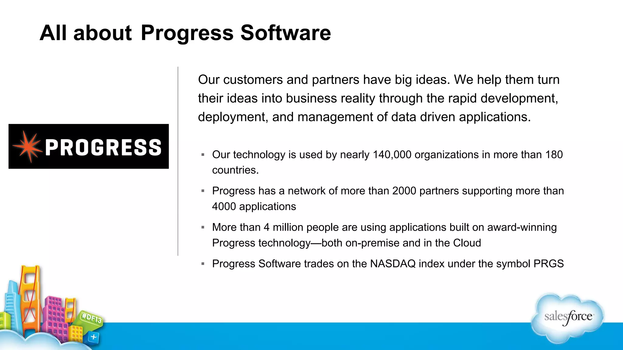 All about Progress Software Our customers and partners have big ideas. We help them turn their ideas into business reality through the rapid development, deployment, and management of data driven applications. ▪ Our technology is used by nearly 140,000 organizations in more than 180 countries. ▪ Progress has a network of more than 2000 partners supporting more than 4000 applications ▪ More than 4 million people are using applications built on award-winning Progress technology—both on-premise and in the Cloud ▪ Progress Software trades on the NASDAQ index under the symbol PRGS 