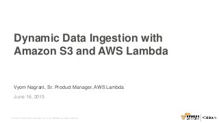 © 2015, Amazon Web Services, Inc. or its Affiliates. All rights reserved.
Vyom Nagrani, Sr. Product Manager, AWS Lambda
June 16, 2015
Dynamic Data Ingestion with
Amazon S3 and AWS Lambda
 