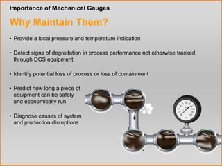 Best Practices www.WIKA-FAST.com 2 
Importance of Mechanical Gauges 
Why Maintain Them? 
• Provide a local pressure and temperature indication 
• Predict how long a piece of 
equipment can be safely 
and economically run 
• Identify potential loss of process or loss of containment 
• Diagnose causes of system 
and production disruptions 
• Detect signs of degradation in process performance not otherwise tracked 
through DCS equipment 
 