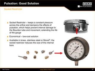 Best Practices www.WIKA-FAST.com 20 
Pulsation: Good Solution 
Socket Restrictor 
■ Socket Restrictor – keeps a constant pressure 
across the orifice and dampens the effects of 
pulsation, which helps prevent internal damage to 
the Bourdon tube and movement, extending the life 
of the gauge 
■ Economical – low-cost solution 
■ Available in brass, stainless steel or Monel®, the 
socket restrictor reduces the size of the internal 
bore 
 