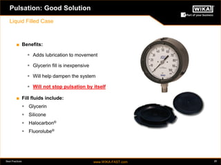 Best Practices www.WIKA-FAST.com 21 
Pulsation: Good Solution 
Liquid Filled Case 
■ Benefits: 
 Adds lubrication to movement 
 Glycerin fill is inexpensive 
 Will help dampen the system 
 Will not stop pulsation by itself 
■ Fill fluids include: 
 Glycerin 
 Silicone 
 Halocarbon® 
 Fluorolube® 
 