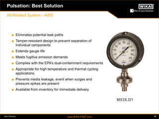 Best Practices www.WIKA-FAST.com 23 
Pulsation: Best Solution 
All-Welded System - AWS 
■ Eliminates potential leak paths 
■ Tamper-resistant design to prevent separation of 
individual components 
■ Extends gauge life 
■ Meets fugitive emission demands 
■ Complies with the EPA’s dual-containment requirements 
■ Appropriate for high temperature and thermal cycling 
applications 
■ Prevents media leakage, event when surges and 
pressure spikes are present 
■ Available from inventory for immediate delivery 
M93X.D1 
 