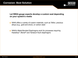Best Practices www.WIKA-FAST.com 34 
Corrosion: Best Solution 
Let WIKA gauge experts develop a custom seal depending 
on your system’s media 
■ WIKA offers a variety of custom materials, such as Teflon, precious 
alloys (e.g., gold and silver), or carbon steel 
■ WIKA’s Metal Bonded Diaphragms work for processes requiring 
Hastelloy®, Monel® and Tantalum flush diaphragms 
 