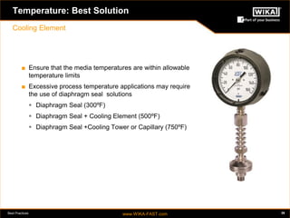 Best Practices www.WIKA-FAST.com 39 
Temperature: Best Solution 
Cooling Element 
■ Ensure that the media temperatures are within allowable 
temperature limits 
■ Excessive process temperature applications may require 
the use of diaphragm seal solutions 
 Diaphragm Seal (300ºF) 
 Diaphragm Seal + Cooling Element (500ºF) 
 Diaphragm Seal +Cooling Tower or Capillary (750ºF) 
 