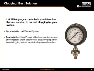 Best Practices www.WIKA-FAST.com 43 
Clogging: Best Solution 
Let WIKA gauge experts help you determine 
the best solution to prevent clogging for your 
system 
 Good solution: All-Welded System 
 Best solution: High Pressure Seals reduce the number 
of connections within the process, thus providing a built-in 
anti-clogging feature by eliminating internal cavities 
 