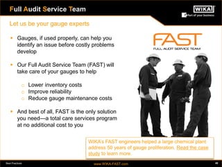 Best Practices www.WIKA-FAST.com 49 
Let us be your gauge experts 
Full Audit Service Team 
 Gauges, if used properly, can help you 
identify an issue before costly problems 
develop 
 Our Full Audit Service Team (FAST) will 
take care of your gauges to help 
o Lower inventory costs 
o Improve reliability 
o Reduce gauge maintenance costs 
 And best of all, FAST is the only solution 
you need—a total care services program 
at no additional cost to you 
WIKA’s FAST engineers helped a large chemical plant 
address 50 years of gauge proliferation. Read the case 
study to learn more. 
 
