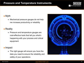 Best Practices www.WIKA-FAST.com 5 
Pressure and Temperature Instruments 
 Myth 
 Mechanical pressure gauges do not help 
me increase productivity or reliability 
 Reality 
 Pressure and temperature gauges are 
cost-effective tools that tell you what’s 
happening with your process and critical 
equipment 
 Impact 
 The right gauge will ensure you have the 
data you need to ensure the reliability and 
safety of your operations 
 