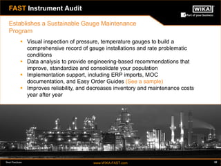 Best Practices www.WIKA-FAST.com 52 
FAST Instrument Audit 
 Visual inspection of pressure, temperature gauges to build a 
comprehensive record of gauge installations and rate problematic 
conditions 
 Data analysis to provide engineering-based recommendations that 
improve, standardize and consolidate your population 
 Implementation support, including ERP imports, MOC 
documentation, and Easy Order Guides (See a sample) 
 Improves reliability, and decreases inventory and maintenance costs 
year after year 
Establishes a Sustainable Gauge Maintenance 
Program 
 
