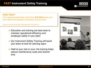 Best Practices www.WIKA-FAST.com 56 
FAST Instrument Safety Training 
 Education and training are best tools to 
maintain operational efficiency and 
employee safety in your plant 
 Our Instrument Safety Training will teach 
your team to look for warning signs 
 Held at your site or ours, the training helps 
reduce maintenance costs and wrench 
time 
56 
FAST FACT 
U.S. process plants lose more than $10 billion per year 
from abnormal situations caused by human error. 
Source: Abnormal Situation Management Consortium 
FAST Instrument Safety Training 
 