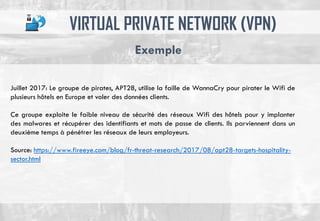 VIRTUAL PRIVATE NETWORK (VPN)
Exemple
Juillet 2017: Le groupe de pirates, APT28, utilise la faille de WannaCry pour pirater le Wifi de
plusieurs hôtels en Europe et voler des données clients.
Ce groupe exploite le faible niveau de sécurité des réseaux Wifi des hôtels pour y implanter
des malwares et récupérer des identifiants et mots de passe de clients. Ils parviennent dans un
deuxième temps à pénétrer les réseaux de leurs employeurs.
Source: https://www.fireeye.com/blog/fr-threat-research/2017/08/apt28-targets-hospitality-
sector.html
 