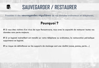 SAUVEGARDER / RESTAURER
# Si vous êtes victime d’un virus de type Ransomware, vous avez la capacité de restaurer toutes vos
données sans perte majeure.
# Si un logiciel malveillant est installé sur votre téléphone ou ordinateur, la restauration périodique
supprimera ce logiciel.
# Le risque de défaillance sur les supports de stockage sont une réalité (casse, panne, perte…)
Procédez à des sauvegardes régulières de vos données ordinateurs et téléphones.
Pourquoi ?
 
