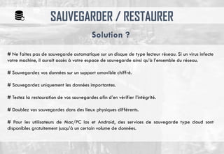 SAUVEGARDER / RESTAURER
# Ne faites pas de sauvegarde automatique sur un disque de type lecteur réseau. Si un virus infecte
votre machine, il aurait accès à votre espace de sauvegarde ainsi qu’à l’ensemble du réseau.
# Sauvegardez vos données sur un support amovible chiffré.
# Sauvegardez uniquement les données importantes.
# Testez la restauration de vos sauvegardes afin d’en vérifier l’intégrité.
# Doublez vos sauvegardes dans des lieux physiques différents.
# Pour les utilisateurs de Mac/PC Ios et Android, des services de sauvegarde type cloud sont
disponibles gratuitement jusqu’à un certain volume de données.
Solution ?
 