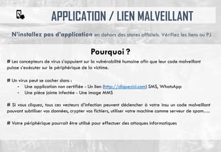 APPLICATION / LIEN MALVEILLANT
# Les concepteurs de virus s’appuient sur la vulnérabilité humaine afin que leur code malveillant
puisse s’exécuter sur le périphérique de la victime.
# Un virus peut se cacher dans :
- Une application non certifiée - Un lien (http://cliquezici.com) SMS, WhatsApp
- Une pièce jointe infectée - Une image MMS
# Si vous cliquez, tous ces vecteurs d’infection peuvent déclencher à votre insu un code malveillant
pouvant subtiliser vos données, crypter vos fichiers, utiliser votre machine comme serveur de spam….
# Votre périphérique pourrait être utilisé pour effectuer des attaques informatiques
N’installez pas d’application en dehors des stores officiels. Vérifiez les liens ou PJ
Pourquoi ?
 