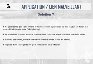 APPLICATION / LIEN MALVEILLANT
# Ne jailbreakez pas votre IPhone, n’installez aucune application ou mise à jour en dehors des
stores officiels (Apple Store / Google Play).
# Ne pas utiliser Windows en mode administrateur, créez une session utilisateur aux droits limités.
# N’ouvrez pas de lien, fichier d’un tiers non identifié (même si cela est tentant).
# Disposez d’une sauvegarde intègre à restaurer en cas d’infection.
Solution ?
 