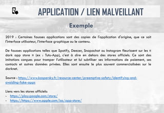 APPLICATION / LIEN MALVEILLANT
Exemple
2019 : Certaines fausses applications sont des copies de l'application d'origine, que ce soit
l'interface utilisateur, l’interface graphique ou le contenu.
De fausses applications telles que Spotify, Deezer, Snapachat ou Instagram fleurissent sur les «
dark app store » (ex : Tutu-App), c’est à dire en dehors des stores officiels. Ce sont des
imitations conçues pour tromper l’utilisateur et lui subtiliser ses informations de paiement, ses
contacts et autres données privées. Elles sont ensuite le plus souvent commercialisées sur le
darknet.
Source : https://www.kaspersky.fr/resource-center/preemptive-safety/identifying-and-
avoiding-fake-apps
Liens vers les stores officiels:
- https://play.google.com/store/
- https://https://www.apple.com/ios/app-store/
 