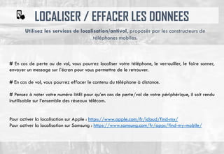 LOCALISER / EFFACER LES DONNEES
# En cas de perte ou de vol, vous pourrez localiser votre téléphone, le verrouiller, le faire sonner,
envoyer un message sur l’écran pour vous permettre de le retrouver.
# En cas de vol, vous pourrez effacer le contenu du téléphone à distance.
# Pensez à noter votre numéro IMEI pour qu’en cas de perte/vol de votre périphérique, il soit rendu
inutilisable sur l’ensemble des réseaux télécom.
Pour activer la localisation sur Apple : https://www.apple.com/fr/icloud/find-my/
Pour activer la localisation sur Samsung : https://www.samsung.com/fr/apps/find-my-mobile/
Utilisez les services de localisation/antivol, proposés par les constructeurs de
téléphones mobiles.
 