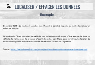 LOCALISER / EFFACER LES DONNEES
Exemple
Décembre 2018 : La fonction « Localiser mon iPhone » a permis à la police de mettre la main sur un
voleur de voitures.
Un Américain s’était fait voler son véhicule par un homme armé. Avant d’être extrait de force du
véhicule, la victime a eu la présence d’esprit de cacher son iPhone dans la voiture. La fonction de
localisation a permis aux forces de l’ordre de retrouver l’auteur de l’agression.
Source : https://www.phonandroid.com/grace-localiser-iphone-police-retrouve-voiture-volee.html
 