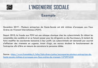L’INGENIERIE SOCIALE
Exemple
Novembre 2019 : Plusieurs entreprises de Haute-Savoie ont été victimes d’arnaques aux Faux
Ordres de Virement Internationaux (FOVI).
Depuis 2010, la fraude aux FOVI est une attaque classique chez les cybercriminels. En ciblant les
comptables des sociétés et en se faisant passer pour les dirigeants ou des fournisseurs, ils tentent de
faire modifier les coordonnés bancaires à leur profit. Les cybercriminels ont demandé par courriel
d’effectuer des virements en urgence. Avant d’agir, ces escrocs étudient le fonctionnement de
l’entreprise afin d’être en mesure de convaincre la personne ciblée.
Source : https://www.francebleu.fr/infos/faits-divers-justice/escroqueries-plusieurs-entreprises-de-
haute-savoie-victimes-d-arnaques-aux-faux-ordres-de-virement-1572974330
 