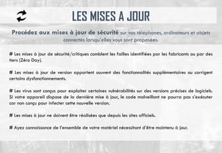 LES MISES A JOUR
# Les mises à jour de sécurité/critiques comblent les failles identifiées par les fabricants ou par des
tiers (Zéro Day).
# Les mises à jour de version apportent souvent des fonctionnalités supplémentaires ou corrigent
certains dysfonctionnements.
# Les virus sont conçus pour exploiter certaines vulnérabilités sur des versions précises de logiciels.
Si votre appareil dispose de la dernière mise à jour, le code malveillant ne pourra pas s’exécuter
car non conçu pour infecter cette nouvelle version.
# Les mises à jour ne doivent être réalisées que depuis les sites officiels.
# Ayez connaissance de l’ensemble de votre matériel nécessitant d’être maintenu à jour.
Procédez aux mises à jour de sécurité sur vos téléphones, ordinateurs et objets
connectés lorsqu’elles vous sont proposées.
 