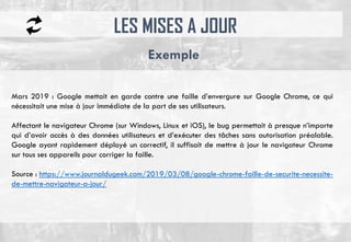 LES MISES A JOUR
Exemple
Mars 2019 : Google mettait en garde contre une faille d’envergure sur Google Chrome, ce qui
nécessitait une mise à jour immédiate de la part de ses utilisateurs.
Affectant le navigateur Chrome (sur Windows, Linux et iOS), le bug permettait à presque n’importe
qui d’avoir accès à des données utilisateurs et d’exécuter des tâches sans autorisation préalable.
Google ayant rapidement déployé un correctif, il suffisait de mettre à jour le navigateur Chrome
sur tous ses appareils pour corriger la faille.
Source : https://www.journaldugeek.com/2019/03/08/google-chrome-faille-de-securite-necessite-
de-mettre-navigateur-a-jour/
 