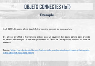 OBJETS CONNECTES (IoT)
Exemple
Avril 2018 : Un casino piraté depuis le thermomètre connecté de son aquarium.
Des pirates ont utilisé le thermomètre présent dans un aquarium d’un casino comme point d’entrée
du réseau informatique . Ils ont ainsi pu accéder au Cloud de l’entreprise et subtiliser sa base de
données.
Source : https://www.businessinsider.com/hackers-stole-a-casinos-database-through-a-thermometer-
in-the-lobby-fish-tank-2018-4?IR=T
 