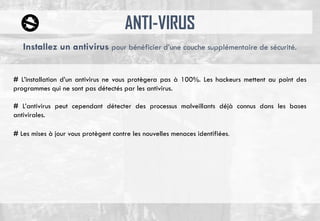 ANTI-VIRUS
# L’installation d’un antivirus ne vous protègera pas à 100%. Les hackeurs mettent au point des
programmes qui ne sont pas détectés par les antivirus.
# L’antivirus peut cependant détecter des processus malveillants déjà connus dans les bases
antivirales.
# Les mises à jour vous protègent contre les nouvelles menaces identifiées.
Installez un antivirus pour bénéficier d’une couche supplémentaire de sécurité.
 