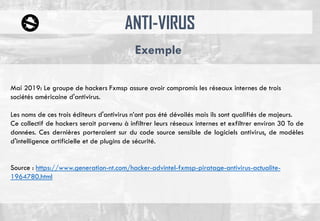 ANTI-VIRUS
Exemple
Mai 2019: Le groupe de hackers Fxmsp assure avoir compromis les réseaux internes de trois
sociétés américaine d'antivirus.
Les noms de ces trois éditeurs d'antivirus n’ont pas été dévoilés mais ils sont qualifiés de majeurs.
Ce collectif de hackers serait parvenu à infiltrer leurs réseaux internes et exfiltrer environ 30 To de
données. Ces dernières porteraient sur du code source sensible de logiciels antivirus, de modèles
d'intelligence artificielle et de plugins de sécurité.
Source : https://www.generation-nt.com/hacker-advintel-fxmsp-piratage-antivirus-actualite-
1964780.html
 