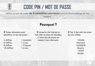 CODE PIN / MOT DE PASSE
Définir un mot de passe de 8 caractères minimum pour le déverrouillage de vos
sessions.
# Temps nécessaire pour
déchiffrer un mot de passe :
4 chiffres = immédiat
6 chiffres = 2 sec
8 chiffres = 9 heures
10 chiffres = 6 ans
# Lorsqu’un site internet se
fait voler sa base de données,
si votre mot de passe est
simple, il sera décrypté.
# Top 5 des mots de passe
les plus utilisés
123456
Password
12345678
Qwerty
12345
letmein
Pourquoi ?
 