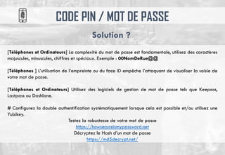 CODE PIN / MOT DE PASSE
Solution ?
[Téléphones et Ordinateurs] La complexité du mot de passe est fondamentale, utilisez des caractères
majuscules, minuscules, chiffres et spéciaux. Exemple : 00NomDeRue@@
[Téléphones ] L’utilisation de l’empreinte ou du face ID empêche l’attaquant de visualiser la saisie de
votre mot de passe.
[Téléphones et Ordinateurs] Utilisez des logiciels de gestion de mot de passe tels que Keepass,
Lastpass ou Dashlane.
# Configurez la double authentification systématiquement lorsque cela est possible et/ou utilisez une
Yubikey.
Testez la robustesse de votre mot de passe
https://howsecureismypassword.net
Décryptez le Hash d’un mot de passe
https://md5decrypt.net/
 