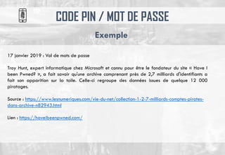 CODE PIN / MOT DE PASSE
Exemple
17 janvier 2019 : Vol de mots de passe
Troy Hunt, expert informatique chez Microsoft et connu pour être le fondateur du site « Have I
been Pwned? », a fait savoir qu'une archive comprenant près de 2,7 milliards d'identifiants a
fait son apparition sur la toile. Celle-ci regroupe des données issues de quelque 12 000
piratages.
Source : https://www.lesnumeriques.com/vie-du-net/collection-1-2-7-milliards-comptes-pirates-
dans-archive-n82943.html
Lien : https://haveibeenpwned.com/
 