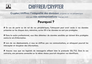 CHIFFRER/CRYPTER
# En cas de perte ou de vol de vos périphériques, l’attaquant peut avoir accès à vos données
présentes sur les disques durs, mémoires, cartes SD si les données ne sont pas protégées.
# Dans le cadre professionnel, vous êtes détenteur de données sensibles qui doivent être protégées
contre le vol d’information.
# Lors de vos déplacements, si vous ne chiffrez pas vos communications, un attaquant pourrait les
intercepter et récupérer des informations.
# Assurez vous que vos logiciels de messagerie utilisent bien le protocole SSL/TLS. Dans le cas
contraire, une personne connectée sur le même réseau pourrait récupérer vos identifiants.
Cryptez/chiffrez l’intégralité des données présentes sur vos périphériques
ainsi que vos communications internet, mail.
Pourquoi ?
 