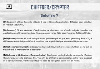 CHIFFRER/CRYPTER
[Ordinateurs] Utilisez les outils intégrés à vos systèmes d’exploitation, Bitlocker pour Windows
et Filevault pour MAC.
[Ordinateurs] Si vos systèmes d’exploitation ne disposent pas d’outils intégrés, installez une
application de chiffrement de type Veracrypt, Axcrypt ou 7Zip pour l’envoi de fichiers chiffrés.
[Téléphones] Utilisez les outils intégrés à vos périphérique tel que Knox (Android). Pour IOS, le
chiffrement est activé par défaut à condition que le périphérique soit verrouillé par un code.
[Téléphones/Communication] Lorsqu’un doute subsiste, il est préférable d’utiliser la 4G qui est
très difficile à intercepter et à décrypter.
[Téléphones et Ordinateurs/Communication] Configurer vos logiciels de messagerie (Outlook,
Thunderbird.) avec le protocole SSL/TLS afin de chiffrer la communication entre votre appareil
et le serveur de mail. Vérifiez que tous vos liens de navigation soient tous en HTTPS.
Solution ?
 