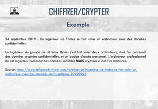 CHIFFRER/CRYPTER
Exemple
24 septembre 2019 : Un ingénieur de Thales se fait voler un ordinateur avec des données
confidentielles.
Un ingénieur du groupe de défense Thales s'est fait voler deux ordinateurs, dont l'un contenait
des données cryptées confidentielles, et un badge d'accès personnel. L'ordinateur professionnel
de cet ingénieur contenait des données sensibles MAIS cryptées à des fins militaires.
Source: https://www.lefigaro.fr/flash-actu/yvelines-un-ingenieur-de-thales-se-fait-voler-un-
ordinateur-avec-des-donnees-confidentielles-20190925
 