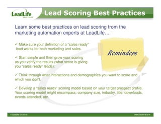 Lead Scoring Best Practices

Learn some best practices on lead scoring from the
marketing automation experts at LeadLife…

  Make sure your definition of a “sales ready”
lead works for both marketing and sales.

  Start simple and then grow your scoring
                                                        Reminders
as you verify the results (what score is giving
you “sales ready” leads).

  Think through what interactions and demographics you want to score and
which you don't.

  Develop a “sales ready” scoring model based on your target prospect profile.
Your scoring model might encompass: company size, industry, title, downloads,
events attended, etc.
 