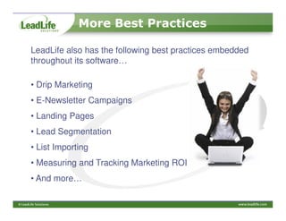 More Best Practices

LeadLife also has the following best practices embedded
throughout its software…

• Drip Marketing
• E-Newsletter Campaigns
• Landing Pages
• Lead Segmentation
• List Importing
• Measuring and Tracking Marketing ROI
• And more…
 