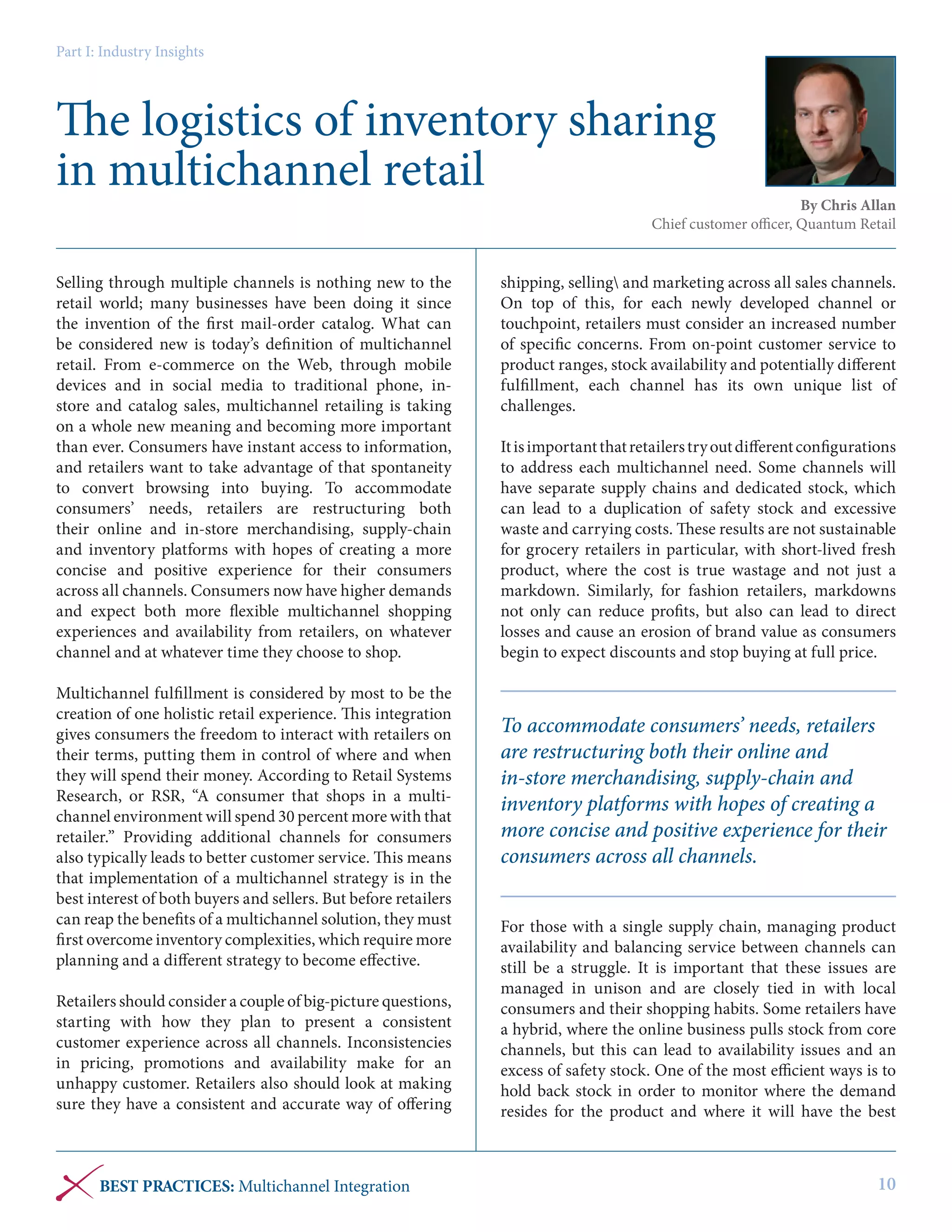 Part I: Industry Insights

The logistics of inventory sharing
in multichannel retail

By Chris Allan
Chief customer officer, Quantum Retail

Selling through multiple channels is nothing new to the
retail world; many businesses have been doing it since
the invention of the first mail-order catalog. What can
be considered new is today’s definition of multichannel
retail. From e-commerce on the Web, through mobile
devices and in social media to traditional phone, instore and catalog sales, multichannel retailing is taking
on a whole new meaning and becoming more important
than ever. Consumers have instant access to information,
and retailers want to take advantage of that spontaneity
to convert browsing into buying. To accommodate
consumers’ needs, retailers are restructuring both
their online and in-store merchandising, supply-chain
and inventory platforms with hopes of creating a more
concise and positive experience for their consumers
across all channels. Consumers now have higher demands
and expect both more flexible multichannel shopping
experiences and availability from retailers, on whatever
channel and at whatever time they choose to shop.
Multichannel fulfillment is considered by most to be the
creation of one holistic retail experience. This integration
gives consumers the freedom to interact with retailers on
their terms, putting them in control of where and when
they will spend their money. According to Retail Systems
Research, or RSR, “A consumer that shops in a multichannel environment will spend 30 percent more with that
retailer.” Providing additional channels for consumers
also typically leads to better customer service. This means
that implementation of a multichannel strategy is in the
best interest of both buyers and sellers. But before retailers
can reap the benefits of a multichannel solution, they must
first overcome inventory complexities, which require more
planning and a different strategy to become effective.
Retailers should consider a couple of big-picture questions,
starting with how they plan to present a consistent
customer experience across all channels. Inconsistencies
in pricing, promotions and availability make for an
unhappy customer. Retailers also should look at making
sure they have a consistent and accurate way of offering

BEST PRACTICES: Multichannel Integration

shipping, selling and marketing across all sales channels.
On top of this, for each newly developed channel or
touchpoint, retailers must consider an increased number
of specific concerns. From on-point customer service to
product ranges, stock availability and potentially different
fulfillment, each channel has its own unique list of
challenges.
It is important that retailers try out different configurations
to address each multichannel need. Some channels will
have separate supply chains and dedicated stock, which
can lead to a duplication of safety stock and excessive
waste and carrying costs. These results are not sustainable
for grocery retailers in particular, with short-lived fresh
product, where the cost is true wastage and not just a
markdown. Similarly, for fashion retailers, markdowns
not only can reduce profits, but also can lead to direct
losses and cause an erosion of brand value as consumers
begin to expect discounts and stop buying at full price.

To accommodate consumers’ needs, retailers
are restructuring both their online and
in-store merchandising, supply-chain and
inventory platforms with hopes of creating a
more concise and positive experience for their
consumers across all channels.
For those with a single supply chain, managing product
availability and balancing service between channels can
still be a struggle. It is important that these issues are
managed in unison and are closely tied in with local
consumers and their shopping habits. Some retailers have
a hybrid, where the online business pulls stock from core
channels, but this can lead to availability issues and an
excess of safety stock. One of the most efficient ways is to
hold back stock in order to monitor where the demand
resides for the product and where it will have the best

10

 