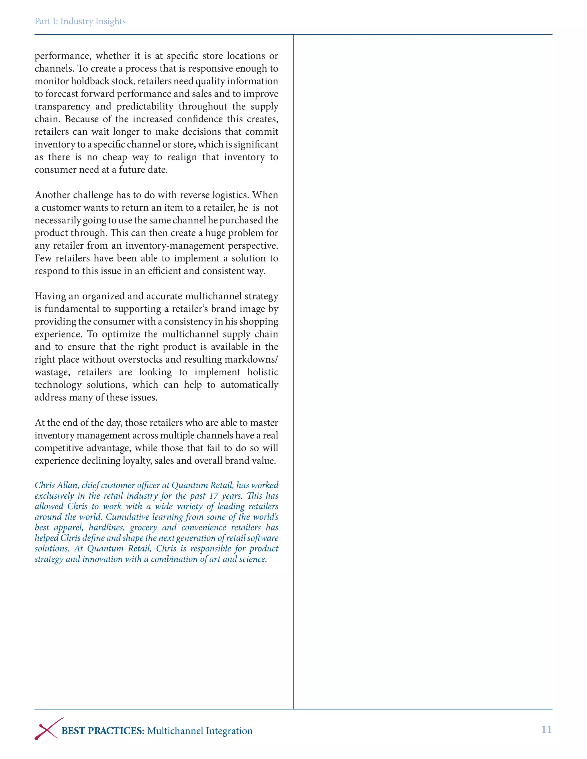 Part I: Industry Insights

performance, whether it is at specific store locations or
channels. To create a process that is responsive enough to
monitor holdback stock, retailers need quality information
to forecast forward performance and sales and to improve
transparency and predictability throughout the supply
chain. Because of the increased confidence this creates,
retailers can wait longer to make decisions that commit
inventory to a specific channel or store, which is significant
as there is no cheap way to realign that inventory to
consumer need at a future date.
Another challenge has to do with reverse logistics. When
a customer wants to return an item to a retailer, he is not
necessarily going to use the same channel he purchased the
product through. This can then create a huge problem for
any retailer from an inventory-management perspective.
Few retailers have been able to implement a solution to
respond to this issue in an efficient and consistent way.
Having an organized and accurate multichannel strategy
is fundamental to supporting a retailer’s brand image by
providing the consumer with a consistency in his shopping
experience. To optimize the multichannel supply chain
and to ensure that the right product is available in the
right place without overstocks and resulting markdowns/
wastage, retailers are looking to implement holistic
technology solutions, which can help to automatically
address many of these issues.
At the end of the day, those retailers who are able to master
inventory management across multiple channels have a real
competitive advantage, while those that fail to do so will
experience declining loyalty, sales and overall brand value.
Chris Allan, chief customer officer at Quantum Retail, has worked
exclusively in the retail industry for the past 17 years. This has
allowed Chris to work with a wide variety of leading retailers
around the world. Cumulative learning from some of the world’s
best apparel, hardlines, grocery and convenience retailers has
helped Chris define and shape the next generation of retail software
solutions. At Quantum Retail, Chris is responsible for product
strategy and innovation with a combination of art and science.

BEST PRACTICES: Multichannel Integration

11

 
