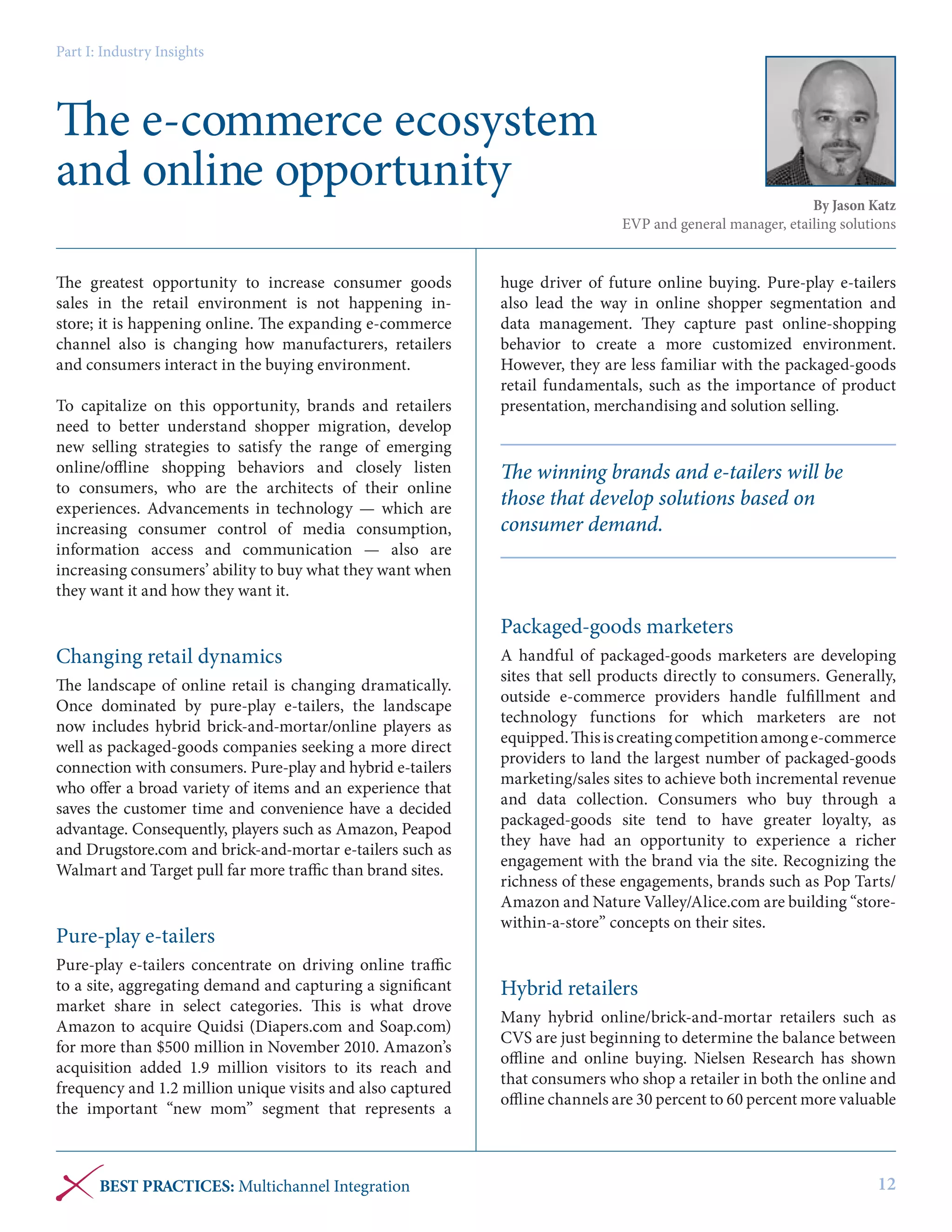 Part I: Industry Insights

The e-commerce ecosystem
and online opportunity
The greatest opportunity to increase consumer goods
sales in the retail environment is not happening instore; it is happening online. The expanding e-commerce
channel also is changing how manufacturers, retailers
and consumers interact in the buying environment.
To capitalize on this opportunity, brands and retailers
need to better understand shopper migration, develop
new selling strategies to satisfy the range of emerging
online/offline shopping behaviors and closely listen
to consumers, who are the architects of their online
experiences. Advancements in technology — which are
increasing consumer control of media consumption,
information access and communication — also are
increasing consumers’ ability to buy what they want when
they want it and how they want it.

By Jason Katz
EVP and general manager, etailing solutions

huge driver of future online buying. Pure-play e-tailers
also lead the way in online shopper segmentation and
data management. They capture past online-shopping
behavior to create a more customized environment.
However, they are less familiar with the packaged-goods
retail fundamentals, such as the importance of product
presentation, merchandising and solution selling.

The winning brands and e-tailers will be
those that develop solutions based on
consumer demand.

Packaged-goods marketers
Changing retail dynamics
The landscape of online retail is changing dramatically.
Once dominated by pure-play e-tailers, the landscape
now includes hybrid brick-and-mortar/online players as
well as packaged-goods companies seeking a more direct
connection with consumers. Pure-play and hybrid e-tailers
who offer a broad variety of items and an experience that
saves the customer time and convenience have a decided
advantage. Consequently, players such as Amazon, Peapod
and Drugstore.com and brick-and-mortar e-tailers such as
Walmart and Target pull far more traffic than brand sites.

Pure-play e-tailers
Pure-play e-tailers concentrate on driving online traffic
to a site, aggregating demand and capturing a significant
market share in select categories. This is what drove
Amazon to acquire Quidsi (Diapers.com and Soap.com)
for more than $500 million in November 2010. Amazon’s
acquisition added 1.9 million visitors to its reach and
frequency and 1.2 million unique visits and also captured
the important “new mom” segment that represents a

BEST PRACTICES: Multichannel Integration

A handful of packaged-goods marketers are developing
sites that sell products directly to consumers. Generally,
outside e-commerce providers handle fulfillment and
technology functions for which marketers are not
equipped. This is creating competition among e-commerce
providers to land the largest number of packaged-goods
marketing/sales sites to achieve both incremental revenue
and data collection. Consumers who buy through a
packaged-goods site tend to have greater loyalty, as
they have had an opportunity to experience a richer
engagement with the brand via the site. Recognizing the
richness of these engagements, brands such as Pop Tarts/
Amazon and Nature Valley/Alice.com are building “storewithin-a-store” concepts on their sites.

Hybrid retailers
Many hybrid online/brick-and-mortar retailers such as
CVS are just beginning to determine the balance between
offline and online buying. Nielsen Research has shown
that consumers who shop a retailer in both the online and
offline channels are 30 percent to 60 percent more valuable

12

 