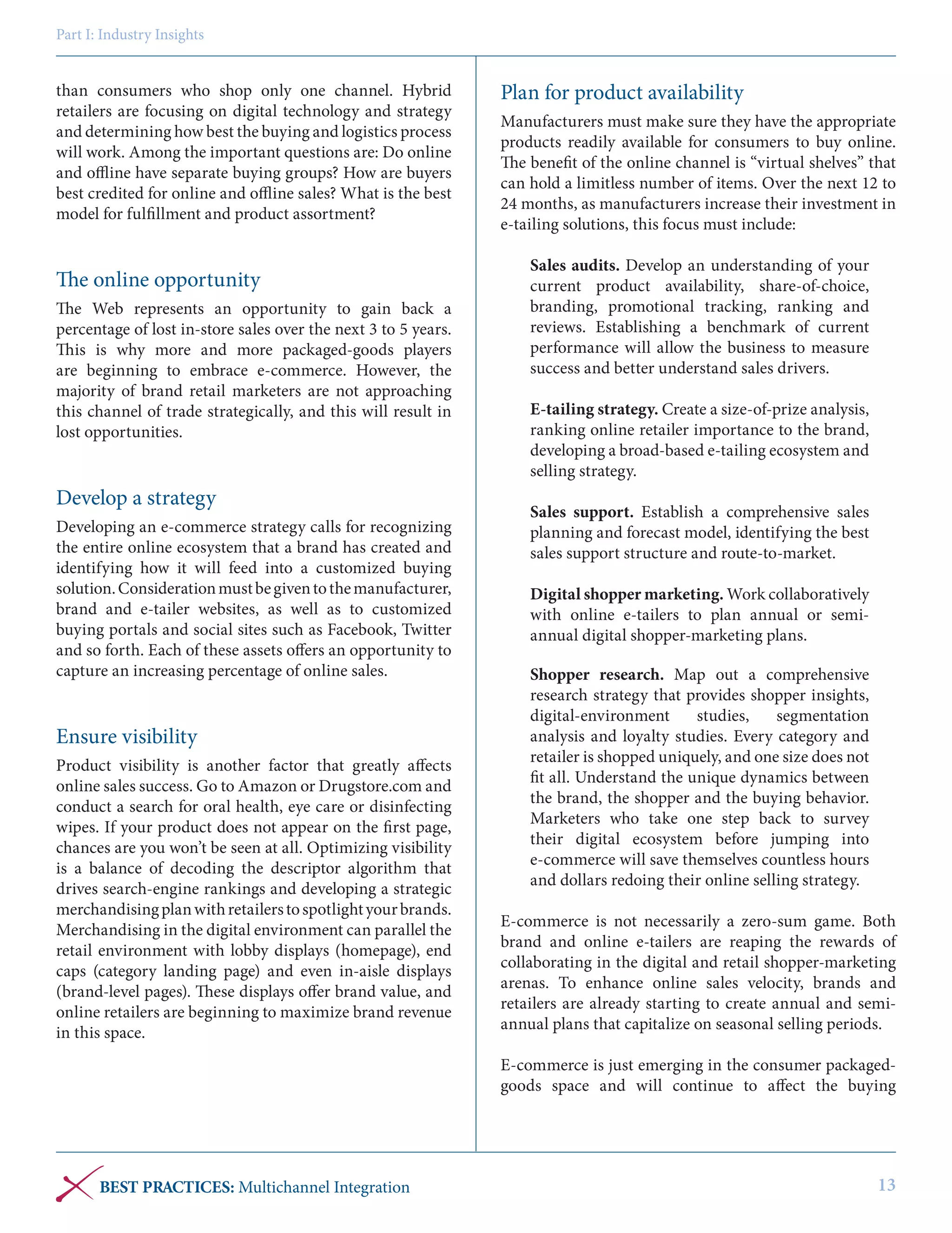 Part I: Industry Insights

than consumers who shop only one channel. Hybrid
retailers are focusing on digital technology and strategy
and determining how best the buying and logistics process
will work. Among the important questions are: Do online
and offline have separate buying groups? How are buyers
best credited for online and offline sales? What is the best
model for fulfillment and product assortment?

The online opportunity
The Web represents an opportunity to gain back a
percentage of lost in-store sales over the next 3 to 5 years.
This is why more and more packaged-goods players
are beginning to embrace e-commerce. However, the
majority of brand retail marketers are not approaching
this channel of trade strategically, and this will result in
lost opportunities.

Develop a strategy
Developing an e-commerce strategy calls for recognizing
the entire online ecosystem that a brand has created and
identifying how it will feed into a customized buying
solution. Consideration must be given to the manufacturer,
brand and e-tailer websites, as well as to customized
buying portals and social sites such as Facebook, Twitter
and so forth. Each of these assets offers an opportunity to
capture an increasing percentage of online sales.

Ensure visibility
Product visibility is another factor that greatly affects
online sales success. Go to Amazon or Drugstore.com and
conduct a search for oral health, eye care or disinfecting
wipes. If your product does not appear on the first page,
chances are you won’t be seen at all. Optimizing visibility
is a balance of decoding the descriptor algorithm that
drives search-engine rankings and developing a strategic
merchandising plan with retailers to spotlight your brands.
Merchandising in the digital environment can parallel the
retail environment with lobby displays (homepage), end
caps (category landing page) and even in-aisle displays
(brand-level pages). These displays offer brand value, and
online retailers are beginning to maximize brand revenue
in this space.

Plan for product availability
Manufacturers must make sure they have the appropriate
products readily available for consumers to buy online.
The benefit of the online channel is “virtual shelves” that
can hold a limitless number of items. Over the next 12 to
24 months, as manufacturers increase their investment in
e-tailing solutions, this focus must include:
Sales audits. Develop an understanding of your
current product availability, share-of-choice,
branding, promotional tracking, ranking and
reviews. Establishing a benchmark of current
performance will allow the business to measure
success and better understand sales drivers.
E-tailing strategy. Create a size-of-prize analysis,
ranking online retailer importance to the brand,
developing a broad-based e-tailing ecosystem and
selling strategy.
Sales support. Establish a comprehensive sales
planning and forecast model, identifying the best
sales support structure and route-to-market.
Digital shopper marketing. Work collaboratively
with online e-tailers to plan annual or semiannual digital shopper-marketing plans.
Shopper research. Map out a comprehensive
research strategy that provides shopper insights,
digital-environment
studies,
segmentation
analysis and loyalty studies. Every category and
retailer is shopped uniquely, and one size does not
fit all. Understand the unique dynamics between
the brand, the shopper and the buying behavior.
Marketers who take one step back to survey
their digital ecosystem before jumping into
e-commerce will save themselves countless hours
and dollars redoing their online selling strategy.
E-commerce is not necessarily a zero-sum game. Both
brand and online e-tailers are reaping the rewards of
collaborating in the digital and retail shopper-marketing
arenas. To enhance online sales velocity, brands and
retailers are already starting to create annual and semiannual plans that capitalize on seasonal selling periods.
E-commerce is just emerging in the consumer packagedgoods space and will continue to affect the buying

BEST PRACTICES: Multichannel Integration

13

 