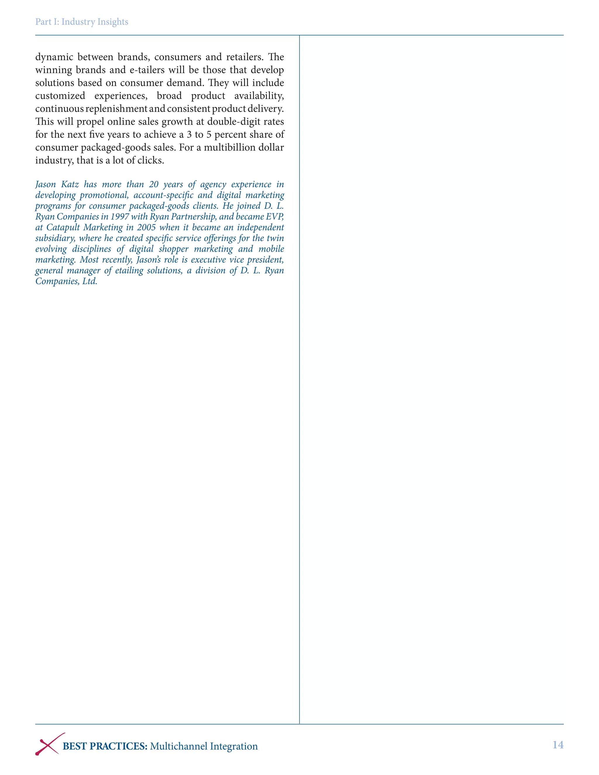 Part I: Industry Insights

dynamic between brands, consumers and retailers. The
winning brands and e-tailers will be those that develop
solutions based on consumer demand. They will include
customized experiences, broad product availability,
continuous replenishment and consistent product delivery.
This will propel online sales growth at double-digit rates
for the next five years to achieve a 3 to 5 percent share of
consumer packaged-goods sales. For a multibillion dollar
industry, that is a lot of clicks.
Jason Katz has more than 20 years of agency experience in
developing promotional, account-specific and digital marketing
programs for consumer packaged-goods clients. He joined D. L.
Ryan Companies in 1997 with Ryan Partnership, and became EVP,
at Catapult Marketing in 2005 when it became an independent
subsidiary, where he created specific service offerings for the twin
evolving disciplines of digital shopper marketing and mobile
marketing. Most recently, Jason’s role is executive vice president,
general manager of etailing solutions, a division of D. L. Ryan
Companies, Ltd.

BEST PRACTICES: Multichannel Integration

14

 
