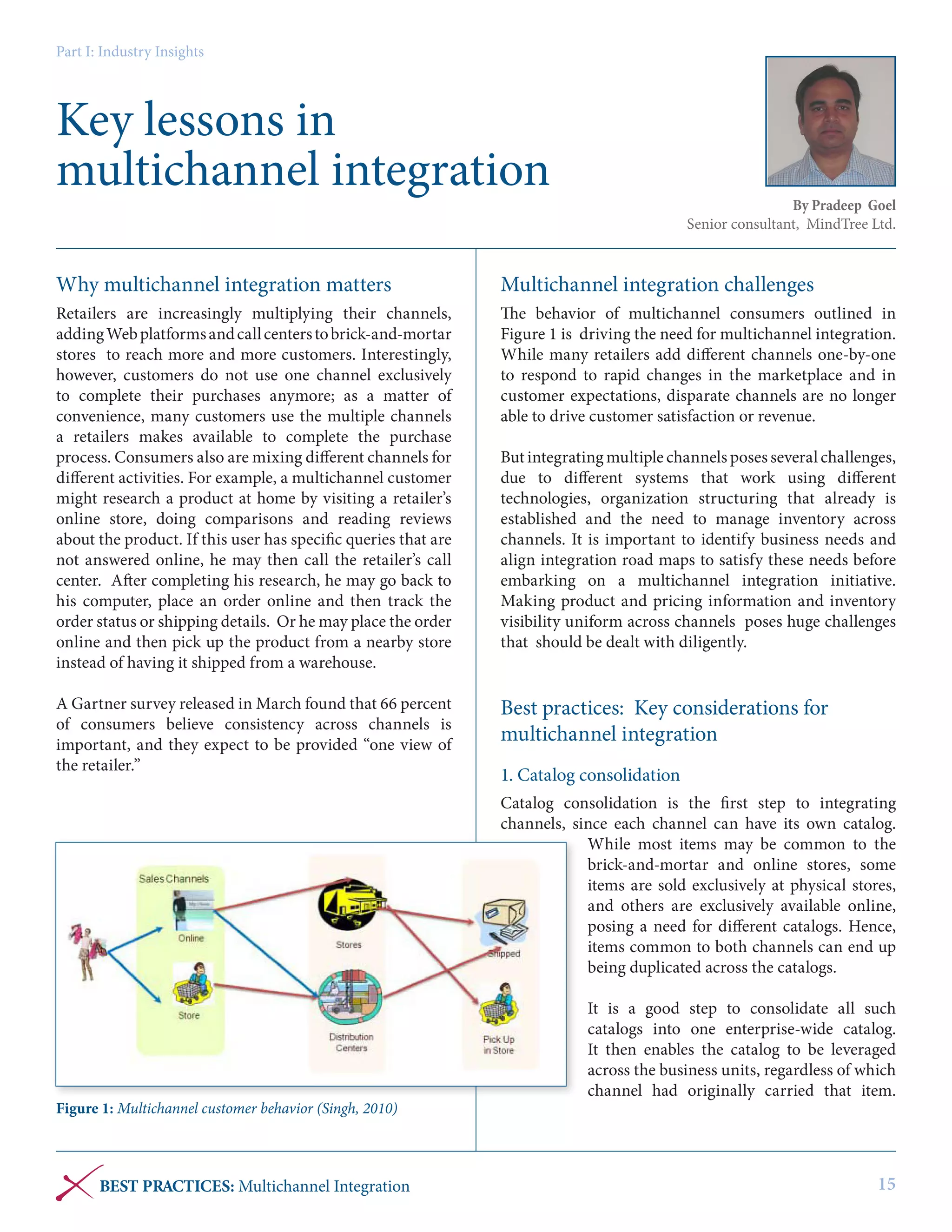 Part I: Industry Insights

Key lessons in
multichannel integration

By Pradeep Goel
Senior consultant, MindTree Ltd.

Why multichannel integration matters

Multichannel integration challenges

Retailers are increasingly multiplying their channels,
adding Web platforms and call centers to brick-and-mortar
stores to reach more and more customers. Interestingly,
however, customers do not use one channel exclusively
to complete their purchases anymore; as a matter of
convenience, many customers use the multiple channels
a retailers makes available to complete the purchase
process. Consumers also are mixing different channels for
different activities. For example, a multichannel customer
might research a product at home by visiting a retailer’s
online store, doing comparisons and reading reviews
about the product. If this user has specific queries that are
not answered online, he may then call the retailer’s call
center. After completing his research, he may go back to
his computer, place an order online and then track the
order status or shipping details. Or he may place the order
online and then pick up the product from a nearby store
instead of having it shipped from a warehouse.

The behavior of multichannel consumers outlined in
Figure 1 is driving the need for multichannel integration.
While many retailers add different channels one-by-one
to respond to rapid changes in the marketplace and in
customer expectations, disparate channels are no longer
able to drive customer satisfaction or revenue.

A Gartner survey released in March found that 66 percent
of consumers believe consistency across channels is
important, and they expect to be provided “one view of
the retailer.”

Best practices: Key considerations for
multichannel integration

But integrating multiple channels poses several challenges,
due to different systems that work using different
technologies, organization structuring that already is
established and the need to manage inventory across
channels. It is important to identify business needs and
align integration road maps to satisfy these needs before
embarking on a multichannel integration initiative.
Making product and pricing information and inventory
visibility uniform across channels poses huge challenges
that should be dealt with diligently.

1. Catalog consolidation
Catalog consolidation is the first step to integrating
channels, since each channel can have its own catalog.
While most items may be common to the
brick-and-mortar and online stores, some
items are sold exclusively at physical stores,
and others are exclusively available online,
posing a need for different catalogs. Hence,
items common to both channels can end up
being duplicated across the catalogs.

Figure 1: Multichannel customer behavior (Singh, 2010)

BEST PRACTICES: Multichannel Integration

It is a good step to consolidate all such
catalogs into one enterprise-wide catalog.
It then enables the catalog to be leveraged
across the business units, regardless of which
channel had originally carried that item.

15

 