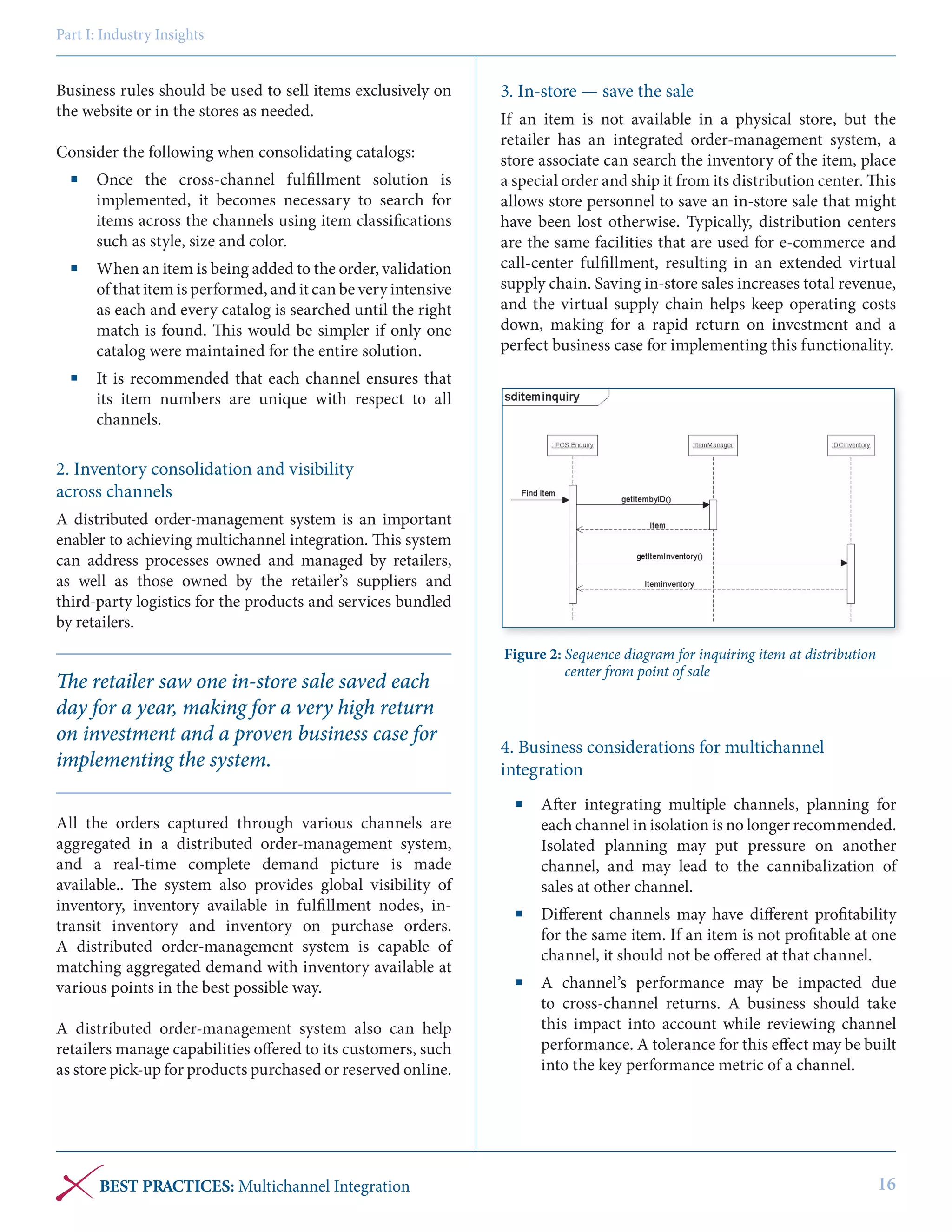 Part I: Industry Insights

Business rules should be used to sell items exclusively on
the website or in the stores as needed.
Consider the following when consolidating catalogs:
	 Once the cross-channel fulfillment solution is
implemented, it becomes necessary to search for
items across the channels using item classifications
such as style, size and color.
	 When an item is being added to the order, validation
of that item is performed, and it can be very intensive
as each and every catalog is searched until the right
match is found. This would be simpler if only one
catalog were maintained for the entire solution.

3. In-store — save the sale
If an item is not available in a physical store, but the
retailer has an integrated order-management system, a
store associate can search the inventory of the item, place
a special order and ship it from its distribution center. This
allows store personnel to save an in-store sale that might
have been lost otherwise. Typically, distribution centers
are the same facilities that are used for e-commerce and
call-center fulfillment, resulting in an extended virtual
supply chain. Saving in-store sales increases total revenue,
and the virtual supply chain helps keep operating costs
down, making for a rapid return on investment and a
perfect business case for implementing this functionality.

	 It is recommended that each channel ensures that
its item numbers are unique with respect to all
channels.

2. Inventory consolidation and visibility
across channels
A distributed order-management system is an important
enabler to achieving multichannel integration. This system
can address processes owned and managed by retailers,
as well as those owned by the retailer’s suppliers and
third-party logistics for the products and services bundled
by retailers.

The retailer saw one in-store sale saved each
day for a year, making for a very high return
on investment and a proven business case for
implementing the system.
All the orders captured through various channels are
aggregated in a distributed order-management system,
and a real-time complete demand picture is made
available.. The system also provides global visibility of
inventory, inventory available in fulfillment nodes, intransit inventory and inventory on purchase orders.
A distributed order-management system is capable of
matching aggregated demand with inventory available at
various points in the best possible way.
A distributed order-management system also can help
retailers manage capabilities offered to its customers, such
as store pick-up for products purchased or reserved online.

BEST PRACTICES: Multichannel Integration

Figure 2: Sequence diagram for inquiring item at distribution
center from point of sale

4. Business considerations for multichannel
integration
	 After integrating multiple channels, planning for
each channel in isolation is no longer recommended.
Isolated planning may put pressure on another
channel, and may lead to the cannibalization of
sales at other channel.
	 Different channels may have different profitability
for the same item. If an item is not profitable at one
channel, it should not be offered at that channel.
	 A channel’s performance may be impacted due
to cross-channel returns. A business should take
this impact into account while reviewing channel
performance. A tolerance for this effect may be built
into the key performance metric of a channel.

16

 