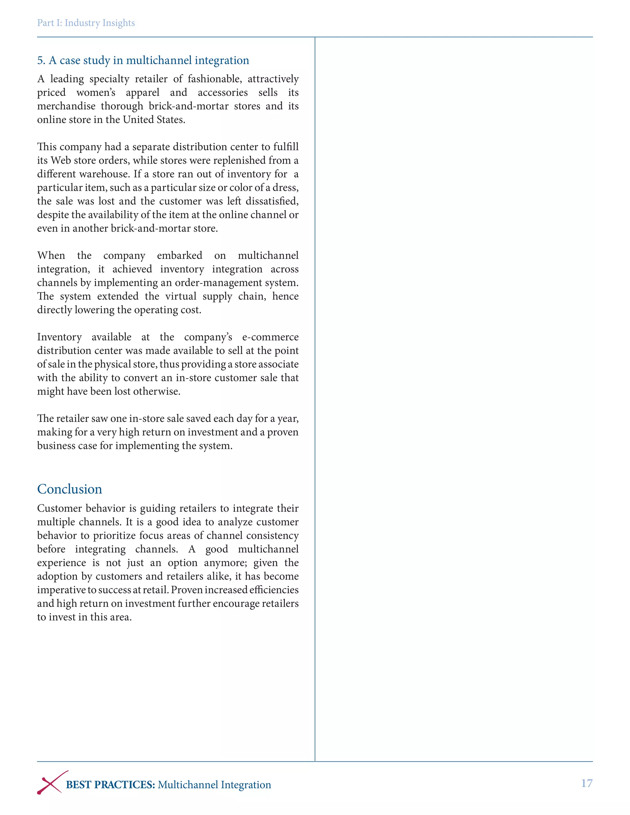 Part I: Industry Insights

5. A case study in multichannel integration
A leading specialty retailer of fashionable, attractively
priced women’s apparel and accessories sells its
merchandise thorough brick-and-mortar stores and its
online store in the United States.
This company had a separate distribution center to fulfill
its Web store orders, while stores were replenished from a
different warehouse. If a store ran out of inventory for a
particular item, such as a particular size or color of a dress,
the sale was lost and the customer was left dissatisfied,
despite the availability of the item at the online channel or
even in another brick-and-mortar store.
When the company embarked on multichannel
integration, it achieved inventory integration across
channels by implementing an order-management system.
The system extended the virtual supply chain, hence
directly lowering the operating cost.
Inventory available at the company’s e-commerce
distribution center was made available to sell at the point
of sale in the physical store, thus providing a store associate
with the ability to convert an in-store customer sale that
might have been lost otherwise.
The retailer saw one in-store sale saved each day for a year,
making for a very high return on investment and a proven
business case for implementing the system.

Conclusion
Customer behavior is guiding retailers to integrate their
multiple channels. It is a good idea to analyze customer
behavior to prioritize focus areas of channel consistency
before integrating channels. A good multichannel
experience is not just an option anymore; given the
adoption by customers and retailers alike, it has become
imperative to success at retail. Proven increased efficiencies
and high return on investment further encourage retailers
to invest in this area.

BEST PRACTICES: Multichannel Integration

17

 