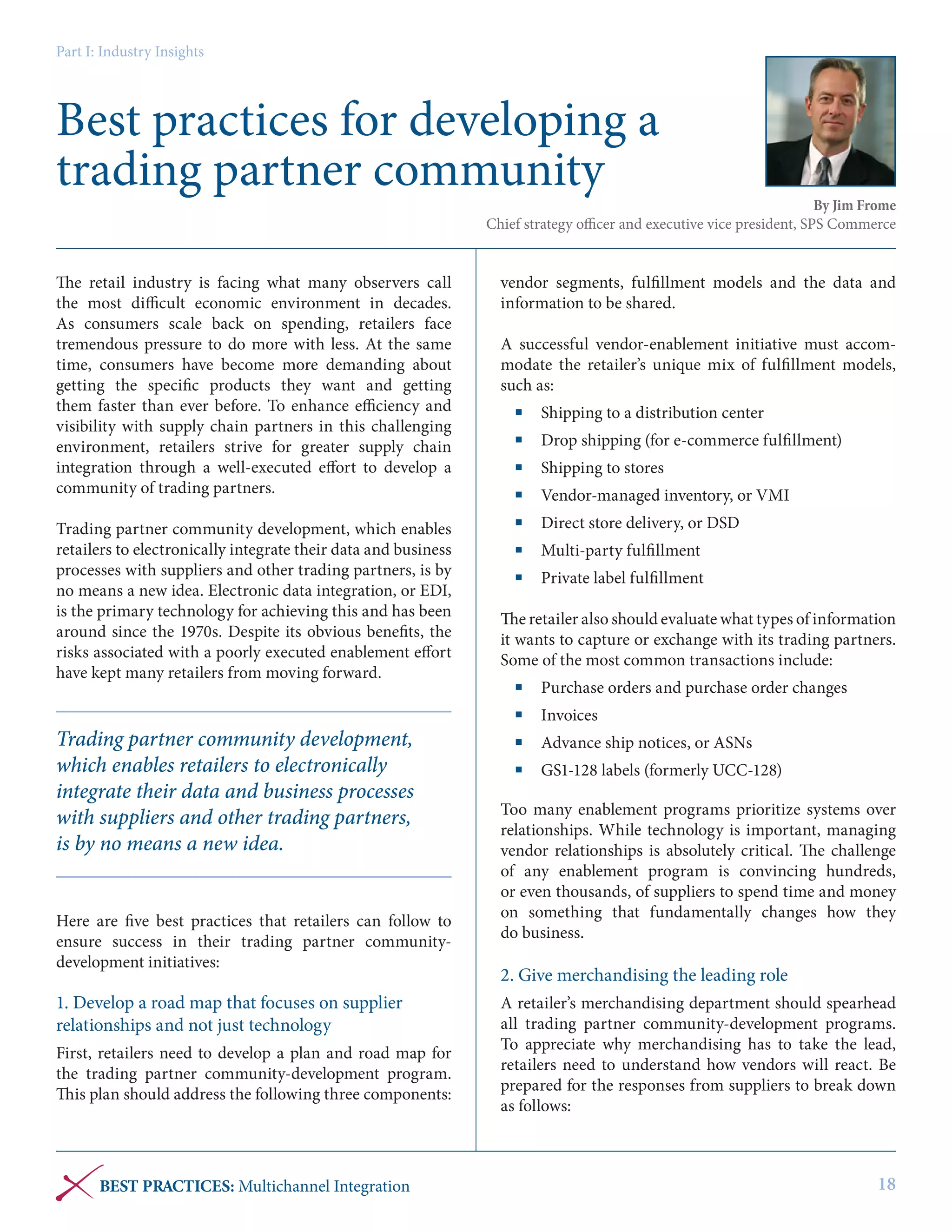 Part I: Industry Insights

Best practices for developing a
trading partner community

By Jim Frome
Chief strategy officer and executive vice president, SPS Commerce

The retail industry is facing what many observers call
the most difficult economic environment in decades.
As consumers scale back on spending, retailers face
tremendous pressure to do more with less. At the same
time, consumers have become more demanding about
getting the specific products they want and getting
them faster than ever before. To enhance efficiency and
visibility with supply chain partners in this challenging
environment, retailers strive for greater supply chain
integration through a well-executed effort to develop a
community of trading partners.
Trading partner community development, which enables
retailers to electronically integrate their data and business
processes with suppliers and other trading partners, is by
no means a new idea. Electronic data integration, or EDI,
is the primary technology for achieving this and has been
around since the 1970s. Despite its obvious benefits, the
risks associated with a poorly executed enablement effort
have kept many retailers from moving forward.

Trading partner community development,
which enables retailers to electronically
integrate their data and business processes
with suppliers and other trading partners,
is by no means a new idea.
Here are five best practices that retailers can follow to
ensure success in their trading partner communitydevelopment initiatives:

1. Develop a road map that focuses on supplier
relationships and not just technology
First, retailers need to develop a plan and road map for
the trading partner community-development program.
This plan should address the following three components:

BEST PRACTICES: Multichannel Integration

vendor segments, fulfillment models and the data and
information to be shared.
A successful vendor-enablement initiative must accommodate the retailer’s unique mix of fulfillment models,
such as:
	 Shipping to a distribution center
	 Drop shipping (for e-commerce fulfillment)
	 Shipping to stores
	 Vendor-managed inventory, or VMI
	 Direct store delivery, or DSD
	 Multi-party fulfillment
	 Private label fulfillment
The retailer also should evaluate what types of information
it wants to capture or exchange with its trading partners.
Some of the most common transactions include:
	 Purchase orders and purchase order changes
	Invoices
	 Advance ship notices, or ASNs
	 GS1-128 labels (formerly UCC-128)
Too many enablement programs prioritize systems over
relationships. While technology is important, managing
vendor relationships is absolutely critical. The challenge
of any enablement program is convincing hundreds,
or even thousands, of suppliers to spend time and money
on something that fundamentally changes how they
do business.

2. Give merchandising the leading role
A retailer’s merchandising department should spearhead
all trading partner community-development programs.
To appreciate why merchandising has to take the lead,
retailers need to understand how vendors will react. Be
prepared for the responses from suppliers to break down
as follows:

18

 