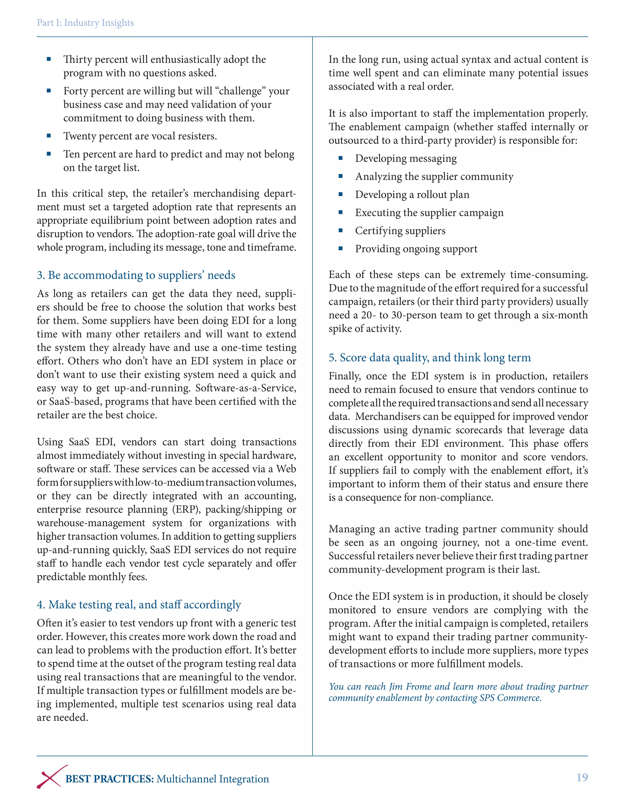 Part I: Industry Insights

	 Thirty percent will enthusiastically adopt the
program with no questions asked.
	 Forty percent are willing but will “challenge” your
business case and may need validation of your
commitment to doing business with them.
	 Twenty percent are vocal resisters.
	 Ten percent are hard to predict and may not belong
on the target list.
In this critical step, the retailer’s merchandising department must set a targeted adoption rate that represents an
appropriate equilibrium point between adoption rates and
disruption to vendors. The adoption-rate goal will drive the
whole program, including its message, tone and timeframe.

3. Be accommodating to suppliers’ needs
As long as retailers can get the data they need, suppliers should be free to choose the solution that works best
for them. Some suppliers have been doing EDI for a long
time with many other retailers and will want to extend
the system they already have and use a one-time testing
effort. Others who don’t have an EDI system in place or
don’t want to use their existing system need a quick and
easy way to get up-and-running. Software-as-a-Service,
or SaaS-based, programs that have been certified with the
retailer are the best choice.
Using SaaS EDI, vendors can start doing transactions
almost immediately without investing in special hardware,
software or staff. These services can be accessed via a Web
form for suppliers with low-to-medium transaction volumes,
or they can be directly integrated with an accounting,
enterprise resource planning (ERP), packing/shipping or
warehouse-management system for organizations with
higher transaction volumes. In addition to getting suppliers
up-and-running quickly, SaaS EDI services do not require
staff to handle each vendor test cycle separately and offer
predictable monthly fees.

4. Make testing real, and staff accordingly
Often it’s easier to test vendors up front with a generic test
order. However, this creates more work down the road and
can lead to problems with the production effort. It’s better
to spend time at the outset of the program testing real data
using real transactions that are meaningful to the vendor.
If multiple transaction types or fulfillment models are being implemented, multiple test scenarios using real data
are needed.

BEST PRACTICES: Multichannel Integration

In the long run, using actual syntax and actual content is
time well spent and can eliminate many potential issues
associated with a real order.
It is also important to staff the implementation properly.
The enablement campaign (whether staffed internally or
outsourced to a third-party provider) is responsible for:
	 Developing messaging
	 Analyzing the supplier community
	 Developing a rollout plan
	 Executing the supplier campaign
	 Certifying suppliers
	 Providing ongoing support
Each of these steps can be extremely time-consuming.
Due to the magnitude of the effort required for a successful
campaign, retailers (or their third party providers) usually
need a 20- to 30-person team to get through a six-month
spike of activity.

5. Score data quality, and think long term
Finally, once the EDI system is in production, retailers
need to remain focused to ensure that vendors continue to
complete all the required transactions and send all necessary
data. Merchandisers can be equipped for improved vendor
discussions using dynamic scorecards that leverage data
directly from their EDI environment. This phase offers
an excellent opportunity to monitor and score vendors.
If suppliers fail to comply with the enablement effort, it’s
important to inform them of their status and ensure there
is a consequence for non-compliance.
Managing an active trading partner community should
be seen as an ongoing journey, not a one-time event.
Successful retailers never believe their first trading partner
community-development program is their last.
Once the EDI system is in production, it should be closely
monitored to ensure vendors are complying with the
program. After the initial campaign is completed, retailers
might want to expand their trading partner communitydevelopment efforts to include more suppliers, more types
of transactions or more fulfillment models.
You can reach Jim Frome and learn more about trading partner
community enablement by contacting SPS Commerce.

19

 