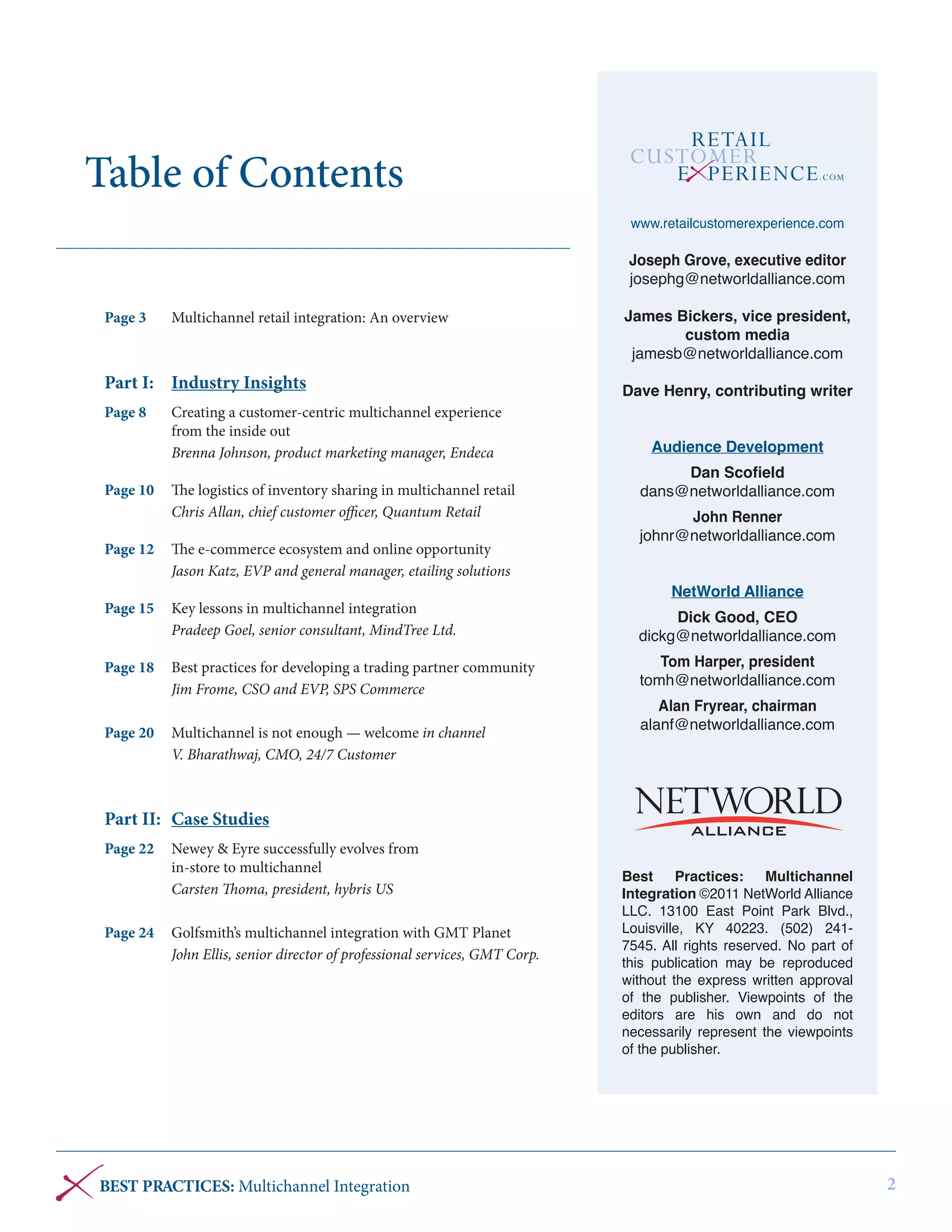Table of Contents
www.retailcustomerexperience.com

Joseph Grove, executive editor
josephg@networldalliance.com
Page 3	

Multichannel retail integration: An overview

Part I: 	 Industry Insights
Page 8	
	
	

Creating a customer-centric multichannel experience
from the inside out
Brenna Johnson, product marketing manager, Endeca

Page 10	 The logistics of inventory sharing in multichannel retail
	
Chris Allan, chief customer officer, Quantum Retail
Page 12	 The e-commerce ecosystem and online opportunity
	
Jason Katz, EVP and general manager, etailing solutions

James Bickers, vice president,
custom media
jamesb@networldalliance.com
Dave Henry, contributing writer
Audience Development
Dan Scofield
dans@networldalliance.com
John Renner
johnr@networldalliance.com
NetWorld Alliance

Page 15	 Key lessons in multichannel integration
	
Pradeep Goel, senior consultant, MindTree Ltd.

Dick Good, CEO
dickg@networldalliance.com

Page 18 	 Best practices for developing a trading partner community
	
Jim Frome, CSO and EVP, SPS Commerce

Tom Harper, president
tomh@networldalliance.com

Page 20 	 Multichannel is not enough — welcome in channel
­
	
V. Bharathwaj, CMO, 24/7 Customer

Alan Fryrear, chairman
alanf@networldalliance.com

Part II: 	 Case Studies
Page 22	 Newey & Eyre successfully evolves from
	
in-store to multichannel
	
Carsten Thoma, president, hybris US
Page 24	 Golfsmith’s multichannel integration with GMT Planet
	
John Ellis, senior director of professional services, GMT Corp.

BEST PRACTICES: Multichannel Integration

Best
Practices:
Multichannel
Integration ©2011 NetWorld Alliance
LLC. 13100 East Point Park Blvd.,
Louisville, KY 40223. (502) 2417545. All rights reserved. No part of
this publication may be reproduced
without the express written approval
of the publisher. Viewpoints of the
editors are his own and do not
necessarily represent the viewpoints
of the publisher.

2

 
