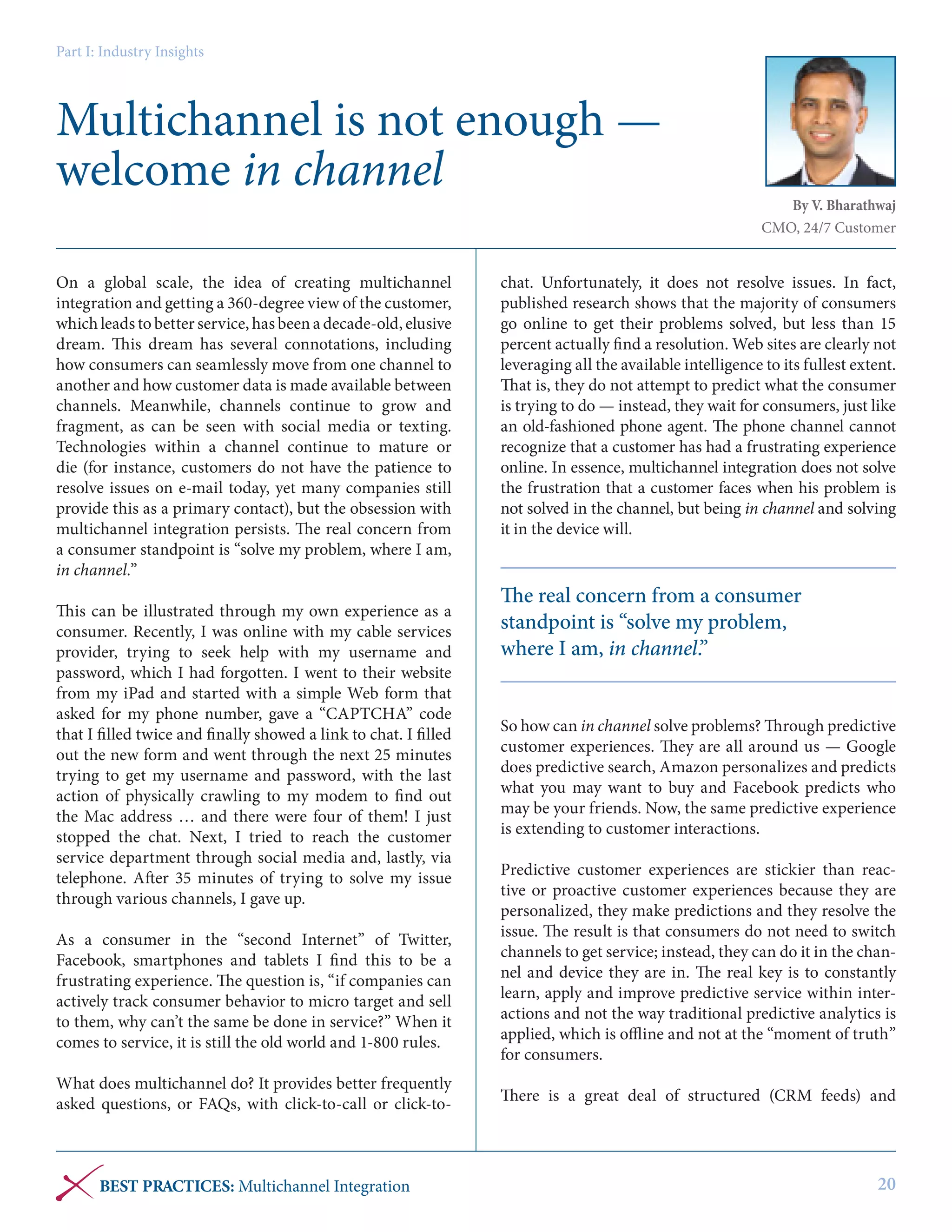 Part I: Industry Insights

Multichannel is not enough —
welcome in channel
On a global scale, the idea of  creating multichannel
integration and getting a 360-degree view of the customer,
which leads to better service, has been a decade-old, elusive
dream. This dream has several connotations, including
how consumers can seamlessly move from one channel to
another and how customer data is made available between
channels. Meanwhile, channels continue to grow and
fragment, as can be seen with social media or texting.
Technologies within a channel continue to mature or
die (for instance, customers do not have the patience to
resolve issues on e-mail today, yet many companies still
provide this as a primary contact), but the obsession with
multichannel integration persists. The real concern from
a consumer standpoint is “solve my problem, where I am,
in channel.”
 
This can be illustrated through my own experience as a
consumer. Recently, I was online with my cable services
provider, trying to seek help with my username and
password, which I had forgotten. I went to their website
from my iPad and started with a simple Web form that
asked for my phone number, gave a “CAPTCHA” code
that I filled twice and finally showed a link to chat. I filled
out the new form and went through the next 25 minutes
trying to get my username and password, with the last
action of physically crawling to my modem to find out
the Mac address … and there were four of them! I just
stopped the chat. Next, I tried to reach the customer
service department through social media and, lastly, via
telephone. After 35 minutes of trying to solve my issue
through various channels, I gave up.
 
As a consumer in the “second Internet” of Twitter,
Facebook, smartphones and tablets I find this to be a
frustrating experience. The question is, “if companies can
actively track consumer behavior to micro target and sell
to them, why can’t the same be done in service?” When it
comes to service, it is still the old world and 1-800 rules.  
 
What does multichannel do? It provides better frequently
asked questions, or FAQs, with click-to-call or click-to-

BEST PRACTICES: Multichannel Integration

By V. Bharathwaj
CMO, 24/7 Customer

chat. Unfortunately, it does not resolve issues. In fact,
published research shows that the majority of consumers
go online to get their problems solved, but less than 15
percent actually find a resolution. Web sites are clearly not
leveraging all the available intelligence to its fullest extent.
That is, they do not attempt to predict what the consumer
is trying to do — instead, they wait for consumers, just like
an old-fashioned phone agent. The phone channel cannot
recognize that a customer has had a frustrating experience
online. In essence, multichannel integration does not solve
the frustration that a customer faces when his problem is
not solved in the channel, but being in channel and solving
it in the device will.

The real concern from a consumer
standpoint is “solve my problem,
where I am, in channel.”
So how can in channel solve problems? Through predictive
customer experiences. They are all around us — Google
does predictive search, Amazon personalizes and predicts
what you may want to buy and Facebook predicts who
may be your friends. Now, the same predictive experience
is extending to customer interactions.
Predictive customer experiences are stickier than reactive or proactive customer experiences because they are
personalized, they make predictions and they resolve the
issue. The result is that consumers do not need to switch
channels to get service; instead, they can do it in the channel and device they are in. The real key is to constantly
learn, apply and improve predictive service within interactions and not the way traditional predictive analytics is
applied, which is offline and not at the “moment of truth”
for consumers.
There is a great deal of structured (CRM feeds) and

20

 