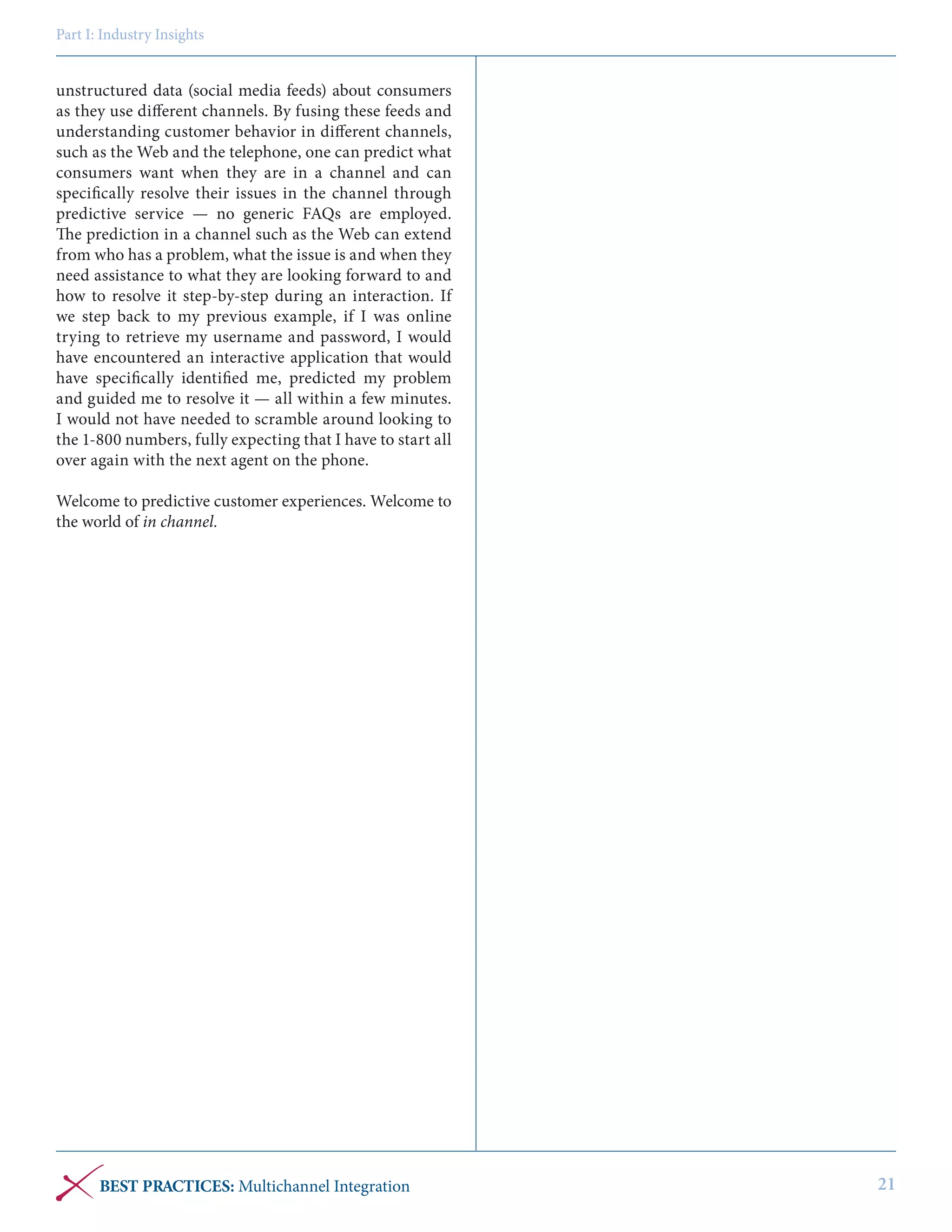 Part I: Industry Insights

unstructured data (social media feeds) about consumers
as they use different channels. By fusing these feeds and
understanding customer behavior in different channels,
such as the Web and the telephone, one can predict what
consumers want when they are in a channel and can
specifically resolve their issues in the channel through
predictive service — no generic FAQs are employed.
The prediction in a channel such as the Web can extend
from who has a problem, what the issue is and when they
need assistance to what they are looking forward to and
how to resolve it step-by-step during an interaction. If
we step back to my previous example, if I was online
trying to retrieve my username and password, I would
have encountered an interactive application that would
have specifically identified me, predicted my problem
and guided me to resolve it — all within a few minutes.
I would not have needed to scramble around looking to
the 1-800 numbers, fully expecting that I have to start all
over again with the next agent on the phone.
Welcome to predictive customer experiences. Welcome to
the world of in channel.

BEST PRACTICES: Multichannel Integration

21

 