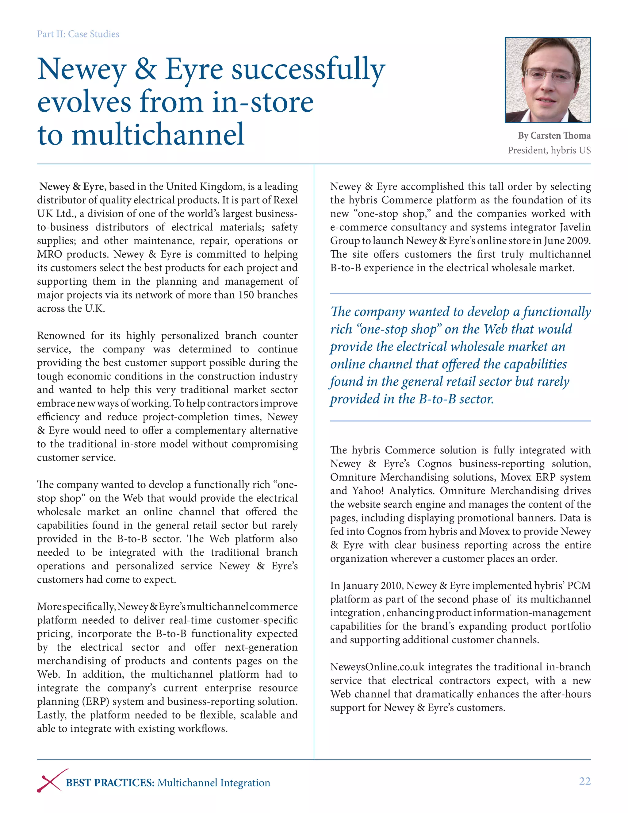 Part II: Case Studies

Newey & Eyre successfully
evolves from in-store
to multichannel
Newey & Eyre, based in the United Kingdom, is a leading
distributor of quality electrical products. It is part of Rexel
UK Ltd., a division of one of the world’s largest businessto-business distributors of electrical materials; safety
supplies; and other maintenance, repair, operations or
MRO products. Newey & Eyre is committed to helping
its customers select the best products for each project and
supporting them in the planning and management of
major projects via its network of more than 150 branches
across the U.K.
Renowned for its highly personalized branch counter
service, the company was determined to continue
providing the best customer support possible during the
tough economic conditions in the construction industry
and wanted to help this very traditional market sector
embrace new ways of working. To help contractors improve
efficiency and reduce project-completion times, Newey
& Eyre would need to offer a complementary alternative
to the traditional in-store model without compromising
customer service.
The company wanted to develop a functionally rich “onestop shop” on the Web that would provide the electrical
wholesale market an online channel that offered the
capabilities found in the general retail sector but rarely
provided in the B-to-B sector. The Web platform also
needed to be integrated with the traditional branch
operations and personalized service Newey & Eyre’s
customers had come to expect.
More specifically, Newey & Eyre’s multichannel commerce
platform needed to deliver real-time customer-specific
pricing, incorporate the B-to-B functionality expected
by the electrical sector and offer next-generation
merchandising of products and contents pages on the
Web. In addition, the multichannel platform had to
integrate the company’s current enterprise resource
planning (ERP) system and business-reporting solution.
Lastly, the platform needed to be flexible, scalable and
able to integrate with existing workflows.

BEST PRACTICES: Multichannel Integration

By Carsten Thoma
President, hybris US

Newey & Eyre accomplished this tall order by selecting
the hybris Commerce platform as the foundation of its
new “one-stop shop,” and the companies worked with
e-commerce consultancy and systems integrator Javelin
Group to launch Newey & Eyre’s online store in June 2009.
The site offers customers the first truly multichannel
B-to-B experience in the electrical wholesale market.

The company wanted to develop a functionally
rich “one-stop shop” on the Web that would
provide the electrical wholesale market an
online channel that offered the capabilities
found in the general retail sector but rarely
provided in the B-to-B sector.
The hybris Commerce solution is fully integrated with
Newey & Eyre’s Cognos business-reporting solution,
Omniture Merchandising solutions, Movex ERP system
and Yahoo! Analytics. Omniture Merchandising drives
the website search engine and manages the content of the
pages, including displaying promotional banners. Data is
fed into Cognos from hybris and Movex to provide Newey
& Eyre with clear business reporting across the entire
organization wherever a customer places an order.
In January 2010, Newey & Eyre implemented hybris’ PCM
platform as part of the second phase of its multichannel
integration , enhancing product information-management
capabilities for the brand’s expanding product portfolio
and supporting additional customer channels.
NeweysOnline.co.uk integrates the traditional in-branch
service that electrical contractors expect, with a new
Web channel that dramatically enhances the after-hours
support for Newey & Eyre’s customers.

22

 